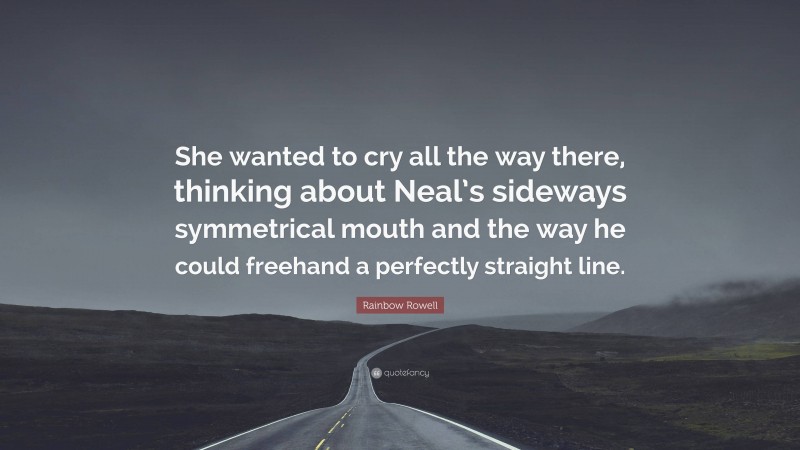 Rainbow Rowell Quote: “She wanted to cry all the way there, thinking about Neal’s sideways symmetrical mouth and the way he could freehand a perfectly straight line.”