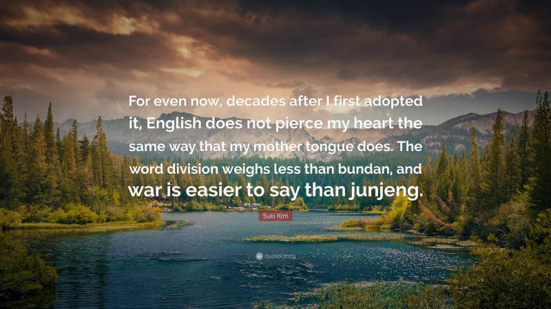 Suki Kim Quote: “For even now, decades after I first adopted it, English does not pierce my heart the same way that my mother tongue does. The word division weighs less than bundan, and war is easier to say than junjeng.”