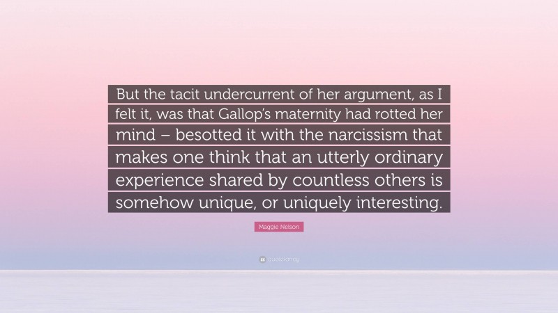 Maggie Nelson Quote: “But the tacit undercurrent of her argument, as I felt it, was that Gallop’s maternity had rotted her mind – besotted it with the narcissism that makes one think that an utterly ordinary experience shared by countless others is somehow unique, or uniquely interesting.”