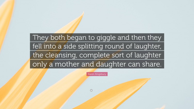 Karen Kingsbury Quote: “They both began to giggle and then they fell into a side splitting round of laughter, the cleansing, complete sort of laughter only a mother and daughter can share.”