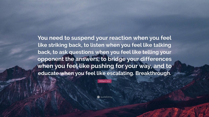 William Ury Quote: “You need to suspend your reaction when you feel like striking back, to listen when you feel like talking back, to ask questions when you feel like telling your opponent the answers, to bridge your differences when you feel like pushing for your way, and to educate when you feel like escalating. Breakthrough.”