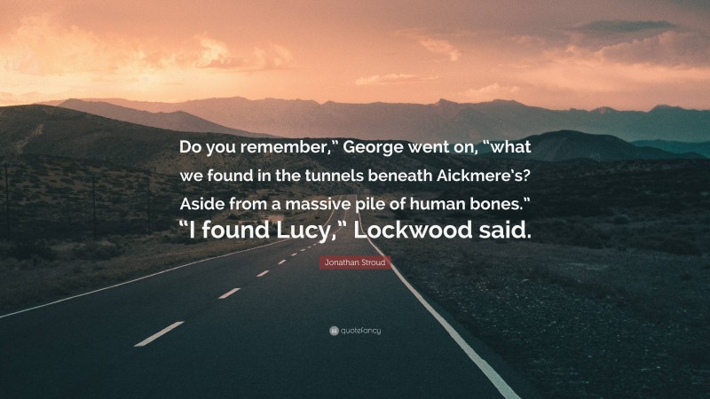 Jonathan Stroud Quote: “Do you remember,” George went on, “what we found in the tunnels beneath Aickmere’s? Aside from a massive pile of human bones.” “I found Lucy,” Lockwood said.”