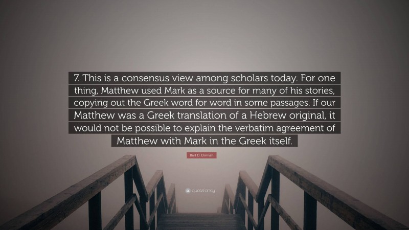 Bart D. Ehrman Quote: “7. This is a consensus view among scholars today. For one thing, Matthew used Mark as a source for many of his stories, copying out the Greek word for word in some passages. If our Matthew was a Greek translation of a Hebrew original, it would not be possible to explain the verbatim agreement of Matthew with Mark in the Greek itself.”