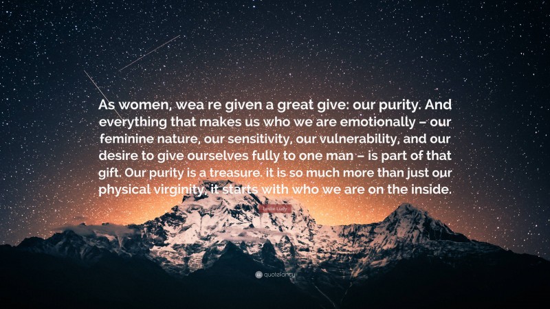 Leslie Ludy Quote: “As women, wea re given a great give: our purity. And everything that makes us who we are emotionally – our feminine nature, our sensitivity, our vulnerability, and our desire to give ourselves fully to one man – is part of that gift. Our purity is a treasure. it is so much more than just our physical virginity, it starts with who we are on the inside.”