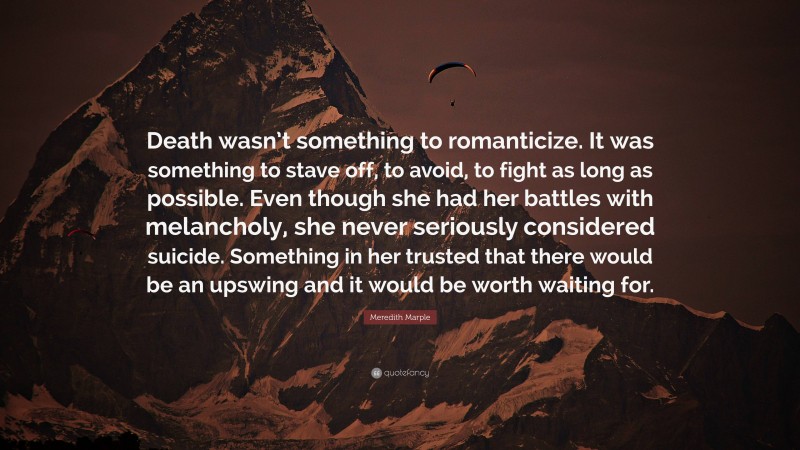 Meredith Marple Quote: “Death wasn’t something to romanticize. It was something to stave off, to avoid, to fight as long as possible. Even though she had her battles with melancholy, she never seriously considered suicide. Something in her trusted that there would be an upswing and it would be worth waiting for.”