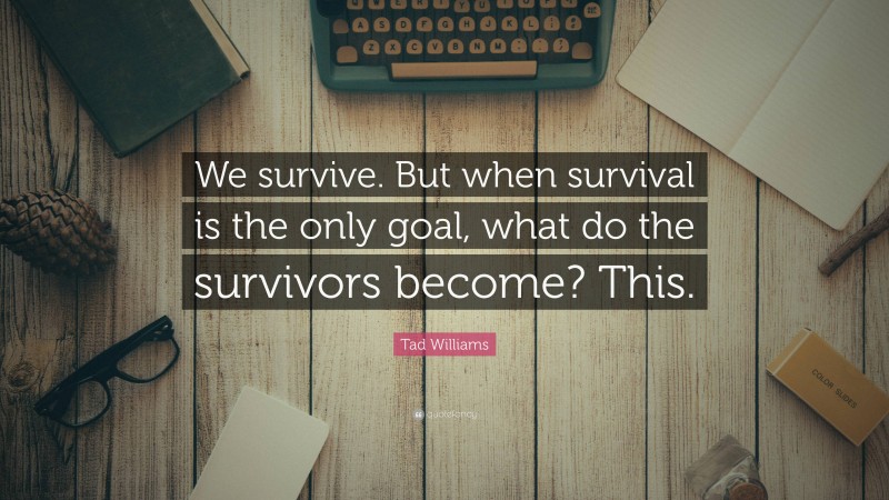 Tad Williams Quote: “We survive. But when survival is the only goal, what do the survivors become? This.”