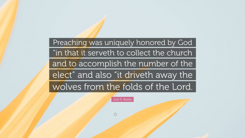 Joel R. Beeke Quote: “Preaching was uniquely honored by God “in that it serveth to collect the church and to accomplish the number of the elect” and also “it driveth away the wolves from the folds of the Lord.”