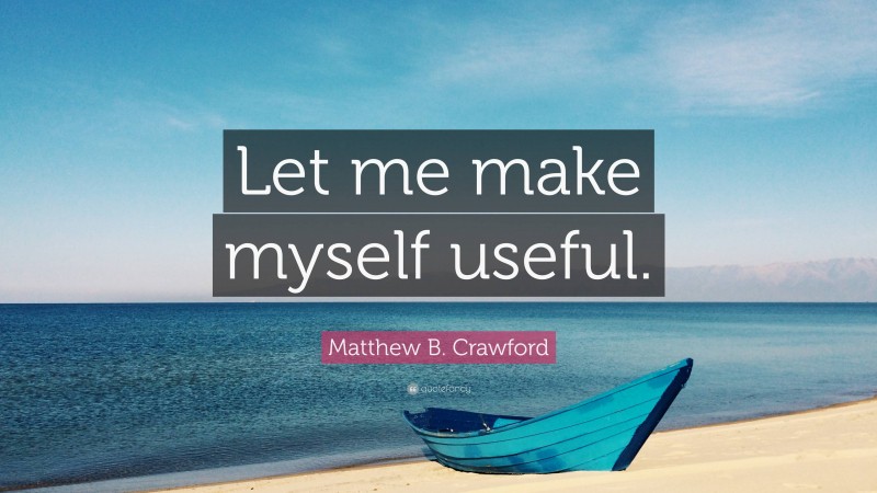 Matthew B. Crawford Quote: “Let me make myself useful.”
