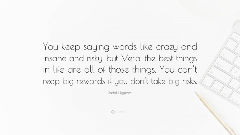 Rachel Higginson Quote: “You keep saying words like crazy and insane and risky, but Vera, the best things in life are all of those things. You can’t reap big rewards if you don’t take big risks.”