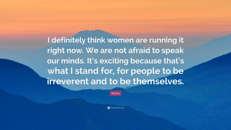 Kesha Quote: “I definitely think women are running it right now. We are not afraid to speak our minds. It’s exciting because that’s what I stand for, for people to be irreverent and to be themselves.”