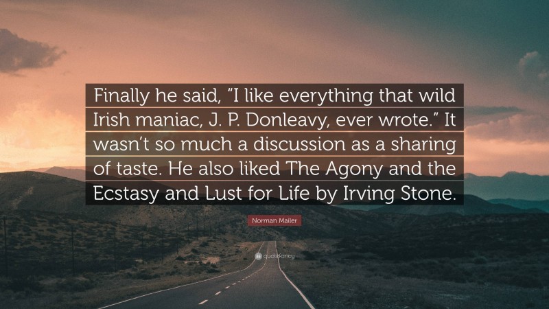 Norman Mailer Quote: “Finally he said, “I like everything that wild Irish maniac, J. P. Donleavy, ever wrote.” It wasn’t so much a discussion as a sharing of taste. He also liked The Agony and the Ecstasy and Lust for Life by Irving Stone.”