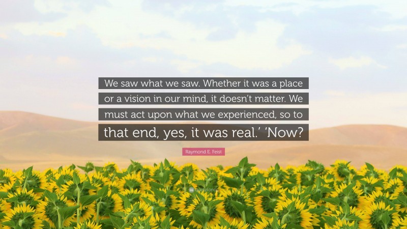 Raymond E. Feist Quote: “We saw what we saw. Whether it was a place or a vision in our mind, it doesn’t matter. We must act upon what we experienced, so to that end, yes, it was real.’ ‘Now?”