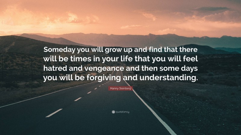 Manny Steinberg Quote: “Someday you will grow up and find that there will be times in your life that you will feel hatred and vengeance and then some days you will be forgiving and understanding.”