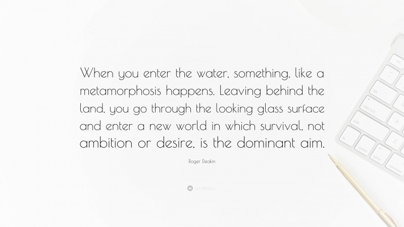 Roger Deakin Quote: “When you enter the water, something, like a metamorphosis happens. Leaving behind the land, you go through the looking glass surface and enter a new world in which survival, not ambition or desire, is the dominant aim.”