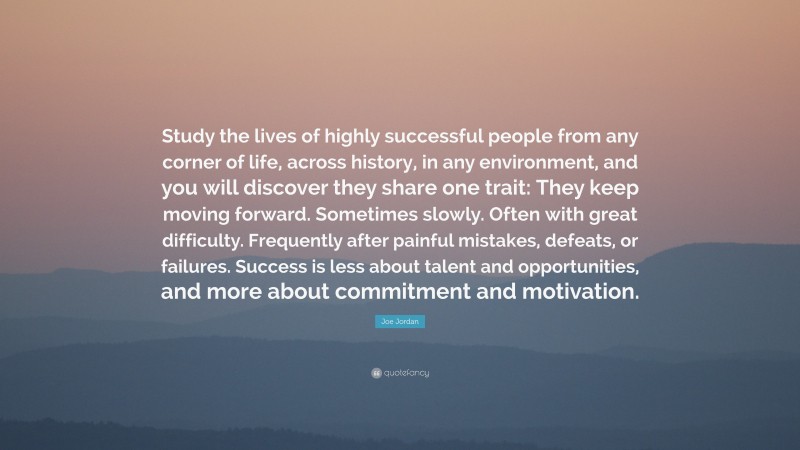 Joe Jordan Quote: “Study the lives of highly successful people from any corner of life, across history, in any environment, and you will discover they share one trait: They keep moving forward. Sometimes slowly. Often with great difficulty. Frequently after painful mistakes, defeats, or failures. Success is less about talent and opportunities, and more about commitment and motivation.”