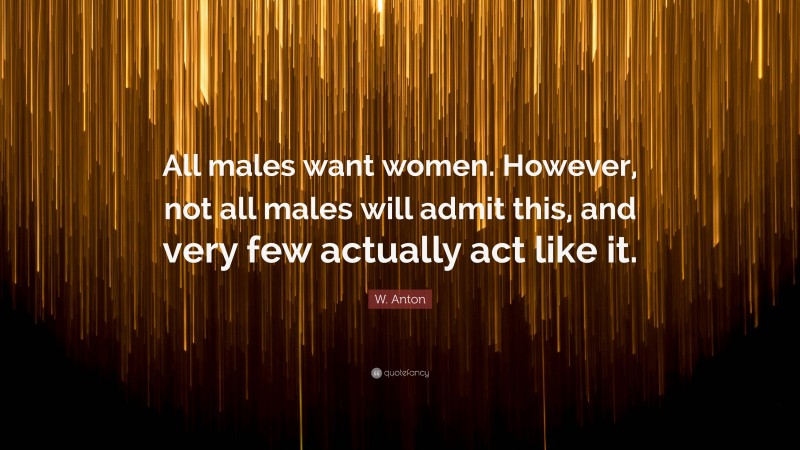 W. Anton Quote: “All males want women. However, not all males will admit this, and very few actually act like it.”