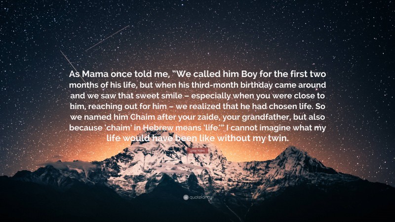 Jane Yolen Quote: “As Mama once told me, “We called him Boy for the first two months of his life, but when his third-month birthday came around and we saw that sweet smile – especially when you were close to him, reaching out for him – we realized that he had chosen life. So we named him Chaim after your zaide, your grandfather, but also because ‘chaim’ in Hebrew means ‘life.’” I cannot imagine what my life would have been like without my twin.”