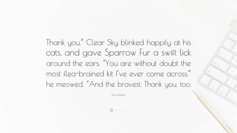 Erin Hunter Quote: “Thank you.” Clear Sky blinked happily at his cats, and gave Sparrow Fur a swift lick around the ears. “You are without doubt the most flea-brained kit I’ve ever come across,” he meowed. “And the bravest. Thank you, too.”