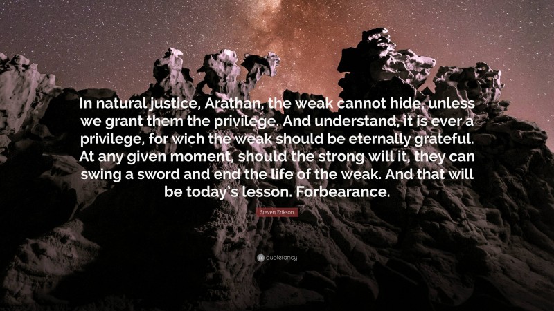 Steven Erikson Quote: “In natural justice, Arathan, the weak cannot hide, unless we grant them the privilege. And understand, it is ever a privilege, for wich the weak should be eternally grateful. At any given moment, should the strong will it, they can swing a sword and end the life of the weak. And that will be today’s lesson. Forbearance.”