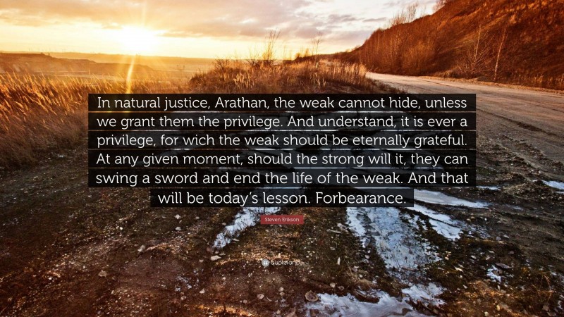 Steven Erikson Quote: “In natural justice, Arathan, the weak cannot hide, unless we grant them the privilege. And understand, it is ever a privilege, for wich the weak should be eternally grateful. At any given moment, should the strong will it, they can swing a sword and end the life of the weak. And that will be today’s lesson. Forbearance.”