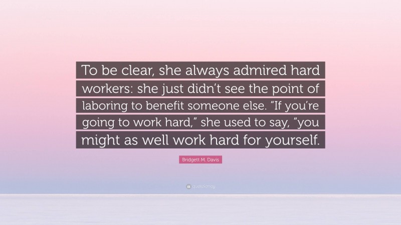 Bridgett M. Davis Quote: “To be clear, she always admired hard workers: she just didn’t see the point of laboring to benefit someone else. “If you’re going to work hard,” she used to say, “you might as well work hard for yourself.”