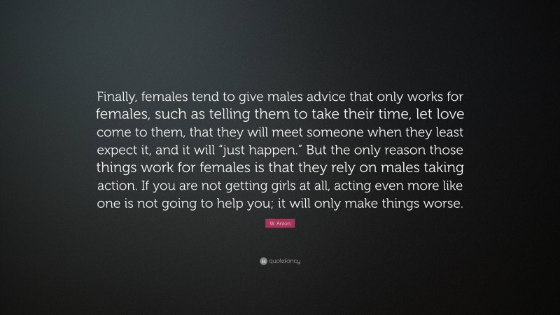 W. Anton Quote: “Finally, females tend to give males advice that only works for females, such as telling them to take their time, let love come to them, that they will meet someone when they least expect it, and it will “just happen.” But the only reason those things work for females is that they rely on males taking action. If you are not getting girls at all, acting even more like one is not going to help you; it will only make things worse.”