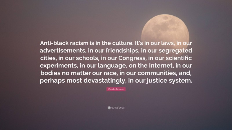 Claudia Rankine Quote: “Anti-black racism is in the culture. It’s in our laws, in our advertisements, in our friendships, in our segregated cities, in our schools, in our Congress, in our scientific experiments, in our language, on the Internet, in our bodies no matter our race, in our communities, and, perhaps most devastatingly, in our justice system.”