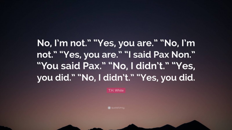 T.H. White Quote: “No, I’m not.” “Yes, you are.” “No, I’m not.” “Yes, you are.” “I said Pax Non.” “You said Pax.” “No, I didn’t.” “Yes, you did.” “No, I didn’t.” “Yes, you did.”