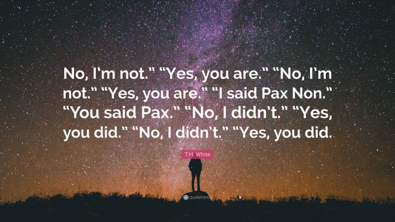 T.H. White Quote: “No, I’m not.” “Yes, you are.” “No, I’m not.” “Yes, you are.” “I said Pax Non.” “You said Pax.” “No, I didn’t.” “Yes, you did.” “No, I didn’t.” “Yes, you did.”