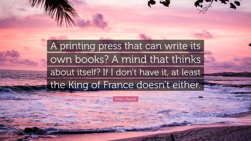 Hilary Mantel Quote: “A printing press that can write its own books? A mind that thinks about itself? If I don’t have it, at least the King of France doesn’t either.”