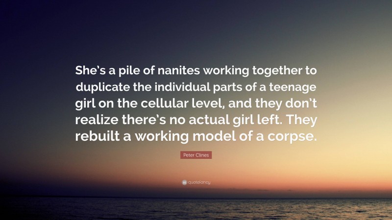Peter Clines Quote: “She’s a pile of nanites working together to duplicate the individual parts of a teenage girl on the cellular level, and they don’t realize there’s no actual girl left. They rebuilt a working model of a corpse.”