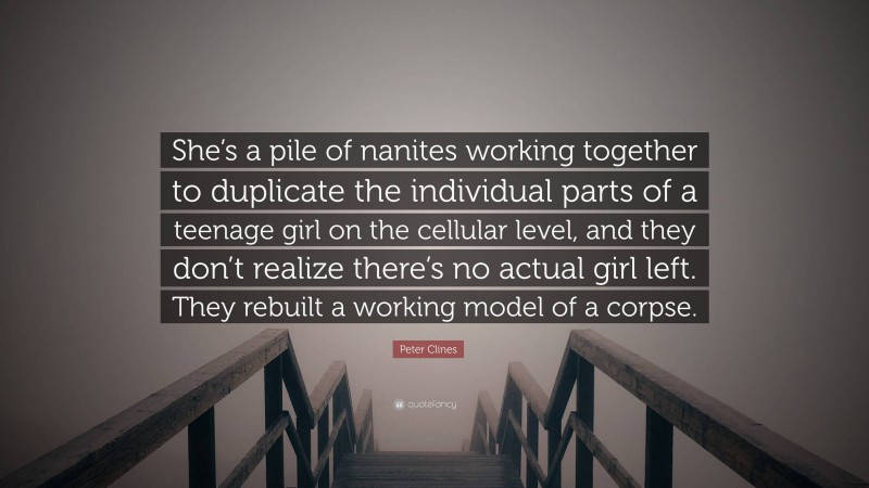 Peter Clines Quote: “She’s a pile of nanites working together to duplicate the individual parts of a teenage girl on the cellular level, and they don’t realize there’s no actual girl left. They rebuilt a working model of a corpse.”