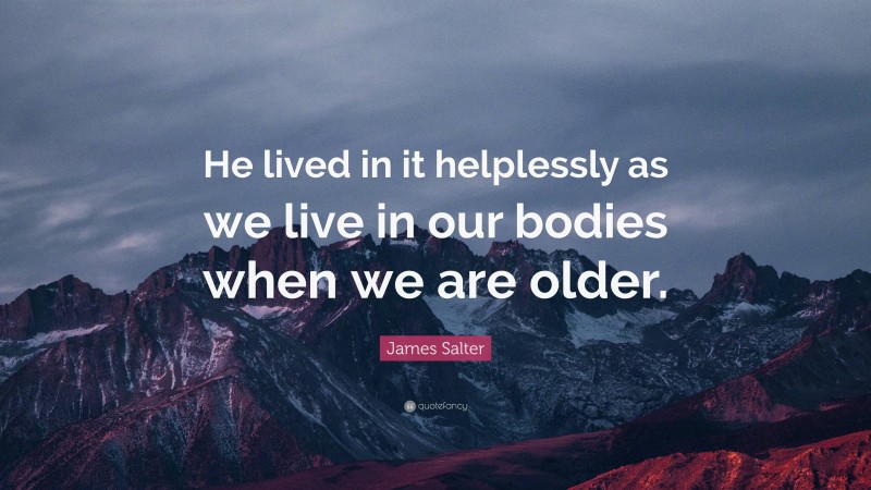 James Salter Quote: “He lived in it helplessly as we live in our bodies when we are older.”