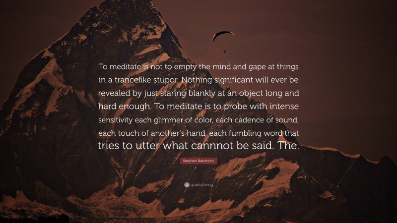 Stephen Batchelor Quote: “To meditate is not to empty the mind and gape at things in a trancelike stupor. Nothing significant will ever be revealed by just staring blankly at an object long and hard enough. To meditate is to probe with intense sensitivity each glimmer of color, each cadence of sound, each touch of another’s hand, each fumbling word that tries to utter what cannnot be said. The.”