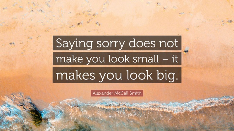 Alexander McCall Smith Quote: “Saying sorry does not make you look small – it makes you look big.”