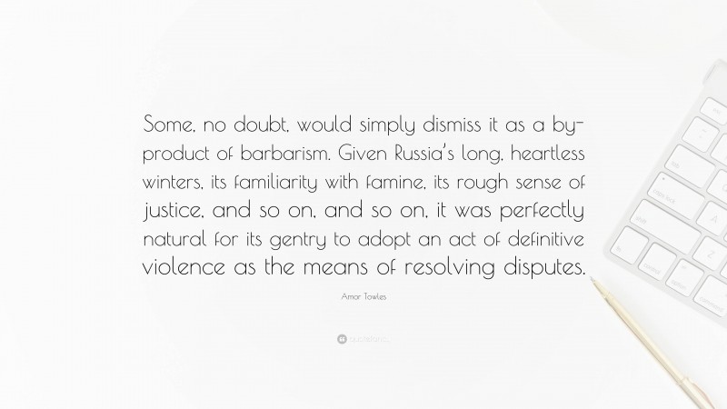 Amor Towles Quote: “Some, no doubt, would simply dismiss it as a by-product of barbarism. Given Russia’s long, heartless winters, its familiarity with famine, its rough sense of justice, and so on, and so on, it was perfectly natural for its gentry to adopt an act of definitive violence as the means of resolving disputes.”