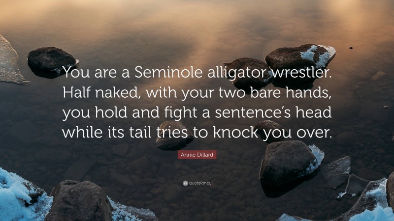 Annie Dillard Quote: “You are a Seminole alligator wrestler. Half naked, with your two bare hands, you hold and fight a sentence’s head while its tail tries to knock you over.”