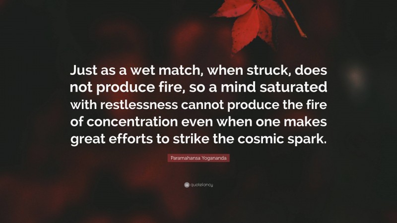 Paramahansa Yogananda Quote: “Just as a wet match, when struck, does not produce fire, so a mind saturated with restlessness cannot produce the fire of concentration even when one makes great efforts to strike the cosmic spark.”