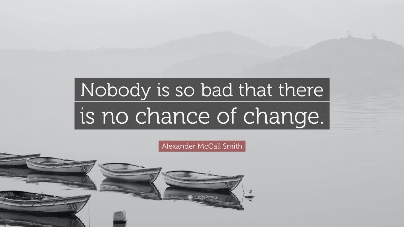 Alexander McCall Smith Quote: “Nobody is so bad that there is no chance of change.”