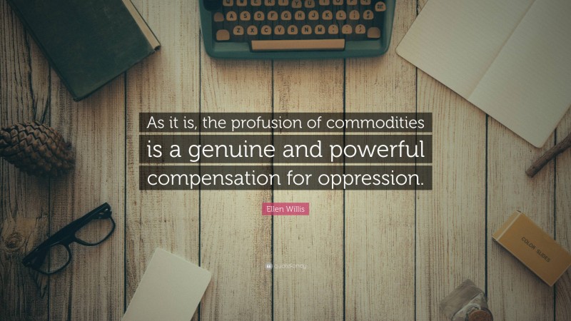 Ellen Willis Quote: “As it is, the profusion of commodities is a genuine and powerful compensation for oppression.”