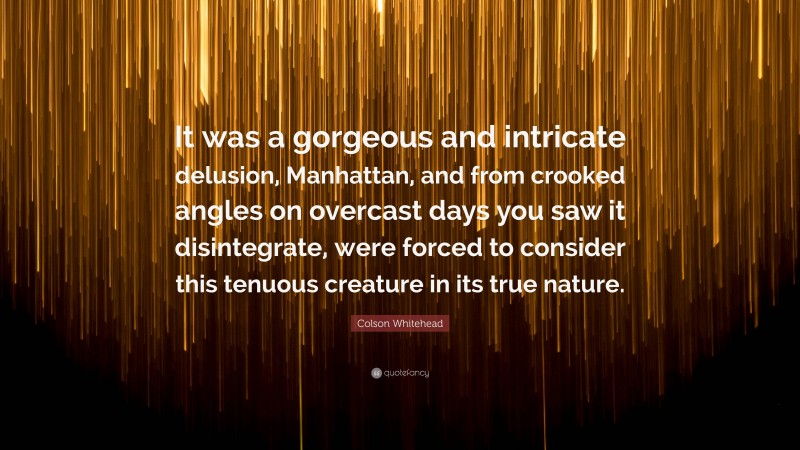 Colson Whitehead Quote: “It was a gorgeous and intricate delusion, Manhattan, and from crooked angles on overcast days you saw it disintegrate, were forced to consider this tenuous creature in its true nature.”