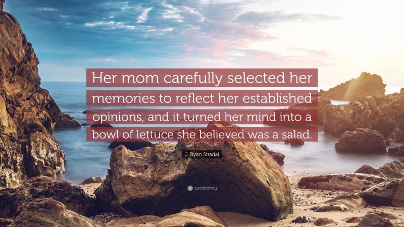 J. Ryan Stradal Quote: “Her mom carefully selected her memories to reflect her established opinions, and it turned her mind into a bowl of lettuce she believed was a salad.”