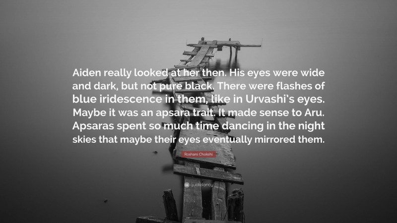 Roshani Chokshi Quote: “Aiden really looked at her then. His eyes were wide and dark, but not pure black. There were flashes of blue iridescence in them, like in Urvashi’s eyes. Maybe it was an apsara trait. It made sense to Aru. Apsaras spent so much time dancing in the night skies that maybe their eyes eventually mirrored them.”