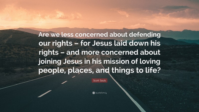 Scott Sauls Quote: “Are we less concerned about defending our rights – for Jesus laid down his rights – and more concerned about joining Jesus in his mission of loving people, places, and things to life?”