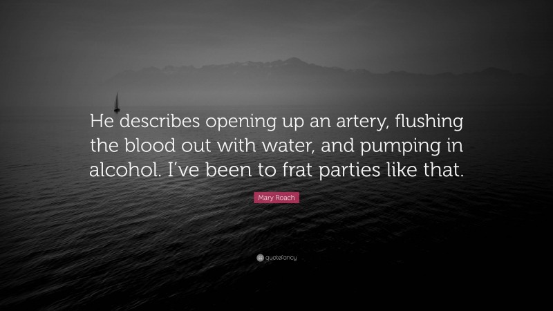 Mary Roach Quote: “He describes opening up an artery, flushing the blood out with water, and pumping in alcohol. I’ve been to frat parties like that.”