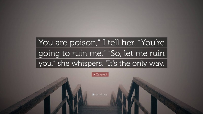 A. Zavarelli Quote: “You are poison,” I tell her. “You’re going to ruin me.” “So, let me ruin you,” she whispers. “It’s the only way.”