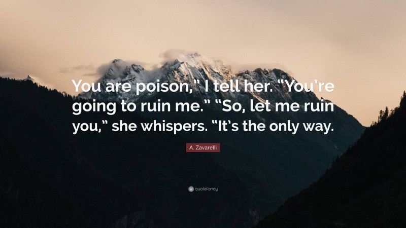 A. Zavarelli Quote: “You are poison,” I tell her. “You’re going to ruin me.” “So, let me ruin you,” she whispers. “It’s the only way.”