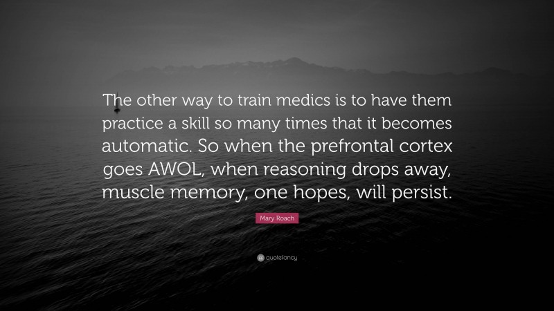 Mary Roach Quote: “The other way to train medics is to have them practice a skill so many times that it becomes automatic. So when the prefrontal cortex goes AWOL, when reasoning drops away, muscle memory, one hopes, will persist.”