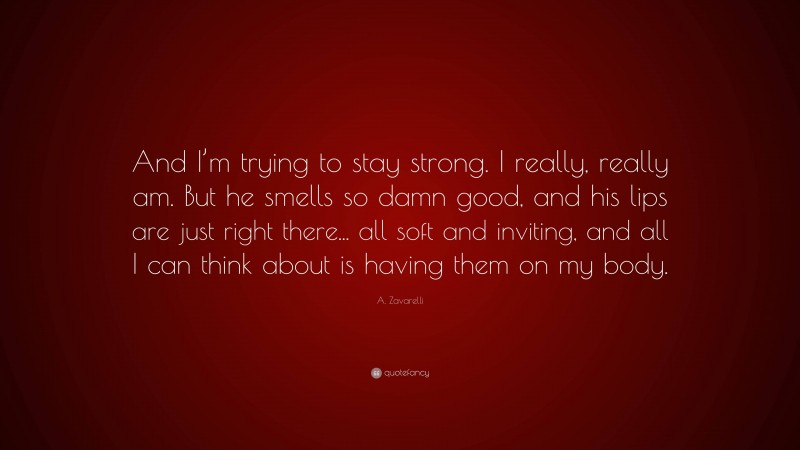 A. Zavarelli Quote: “And I’m trying to stay strong. I really, really am. But he smells so damn good, and his lips are just right there... all soft and inviting, and all I can think about is having them on my body.”