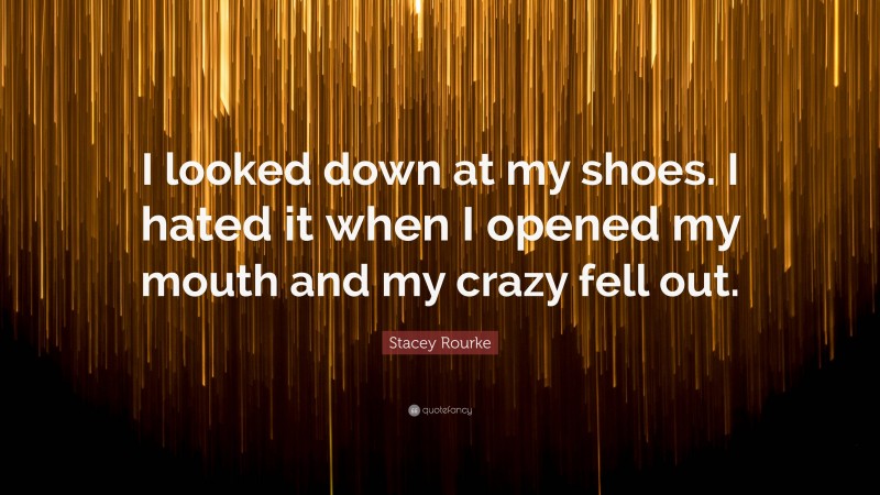 Stacey Rourke Quote: “I looked down at my shoes. I hated it when I opened my mouth and my crazy fell out.”